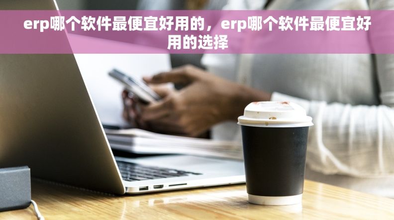 erp哪个软件最便宜好用的，erp哪个软件最便宜好用的选择