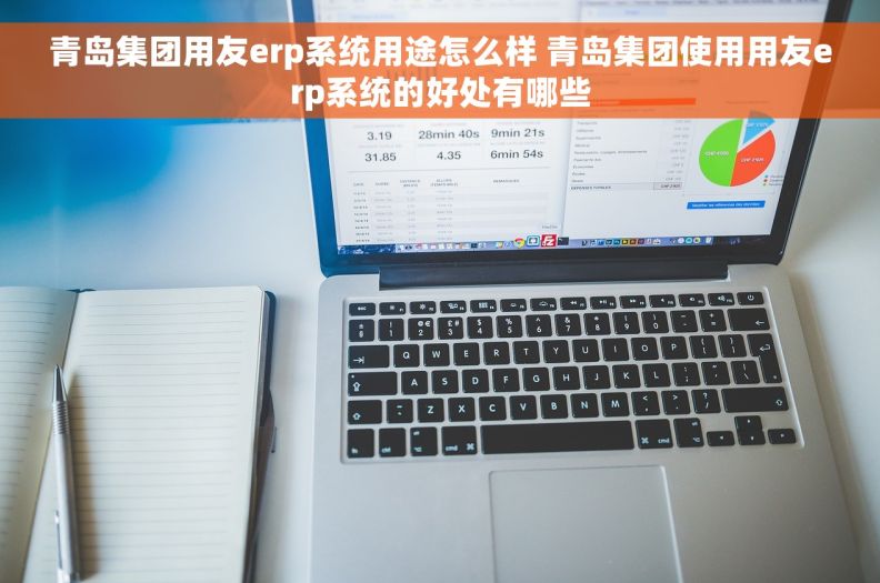 青岛集团用友erp系统用途怎么样 青岛集团使用用友erp系统的好处有哪些