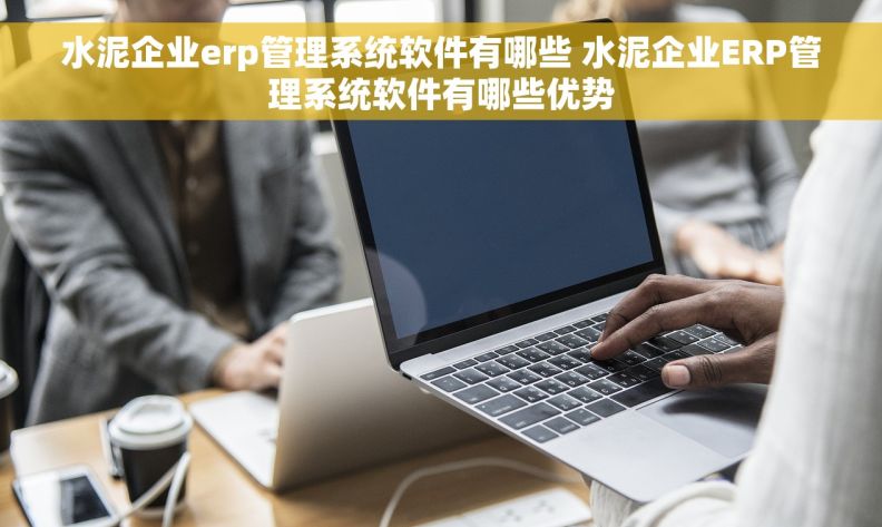 水泥企业erp管理系统软件有哪些 水泥企业ERP管理系统软件有哪些优势