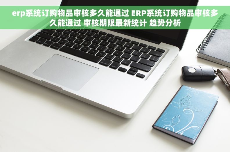 erp系统订购物品审核多久能通过 ERP系统订购物品审核多久能通过 审核期限最新统计 趋势分析