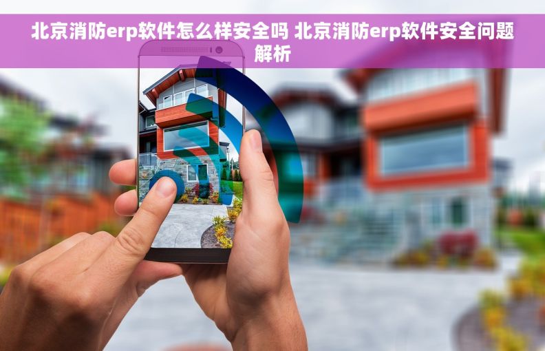 北京消防erp软件怎么样安全吗 北京消防erp软件安全问题解析