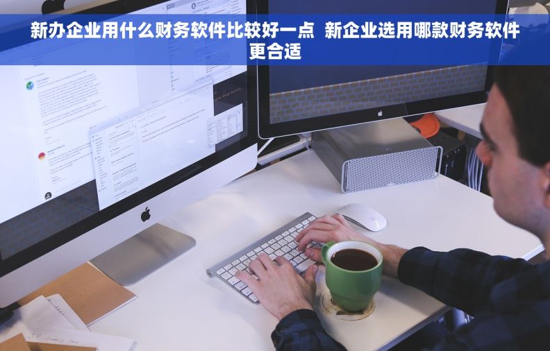 新办企业用什么财务软件比较好一点  新企业选用哪款财务软件更合适