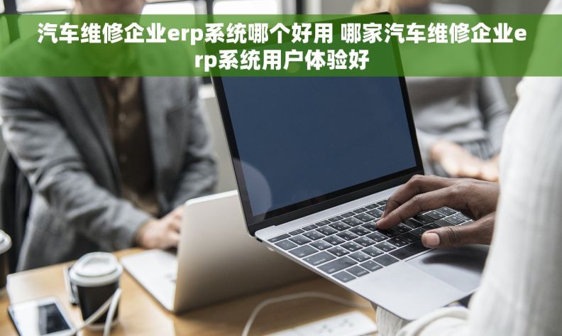 汽车维修企业erp系统哪个好用 哪家汽车维修企业erp系统用户体验好