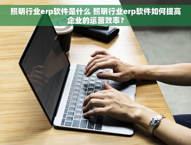 照明行业erp软件是什么 照明行业erp软件如何提高企业的运营效率？