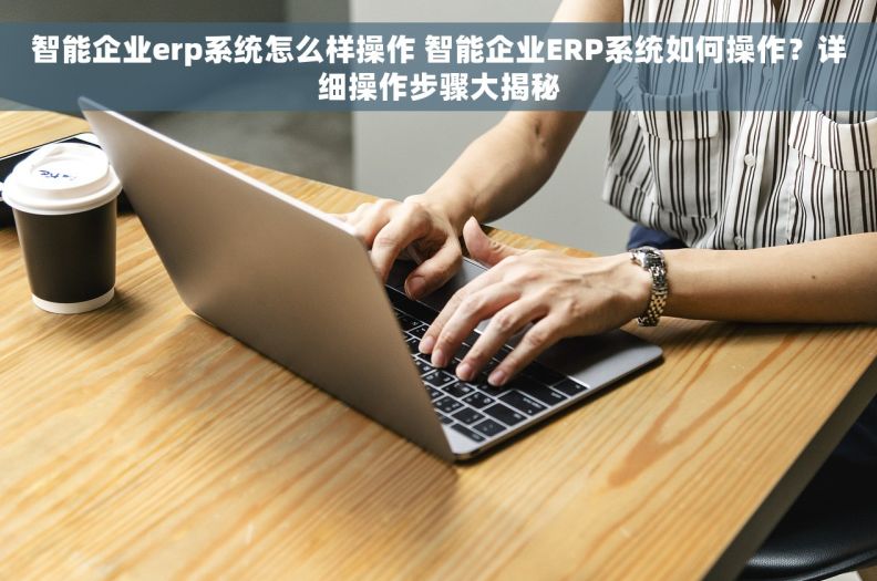 智能企业erp系统怎么样操作 智能企业ERP系统如何操作？详细操作步骤大揭秘