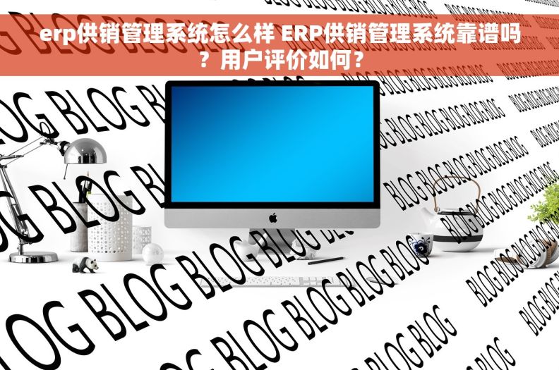 erp供销管理系统怎么样 ERP供销管理系统靠谱吗？用户评价如何？