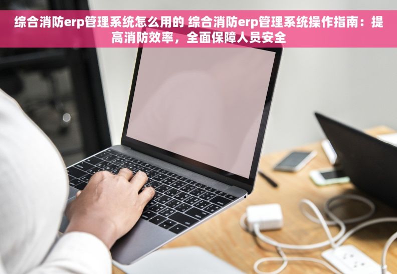 综合消防erp管理系统怎么用的 综合消防erp管理系统操作指南：提高消防效率，全面保障人员安全