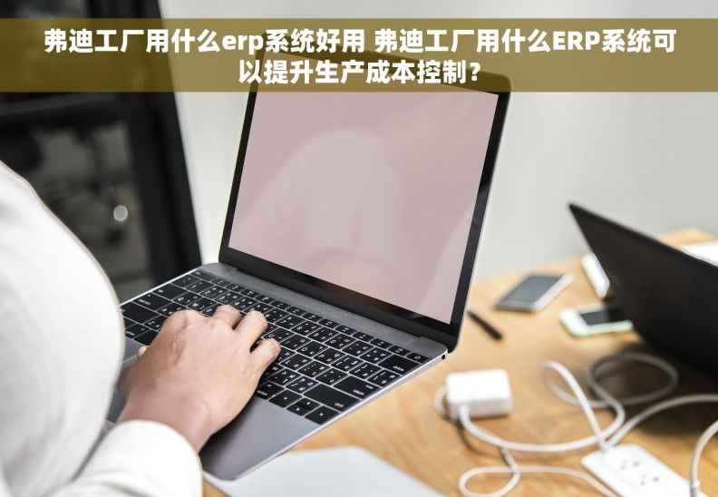 弗迪工厂用什么erp系统好用 弗迪工厂用什么ERP系统可以提升生产成本控制？