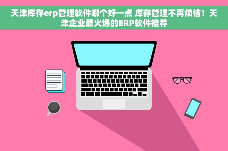 天津库存erp管理软件哪个好一点 库存管理不再烦恼！天津企业最火爆的ERP软件推荐