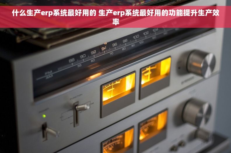 什么生产erp系统最好用的 生产erp系统最好用的功能提升生产效率