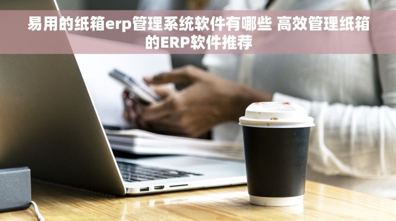 易用的纸箱erp管理系统软件有哪些 高效管理纸箱的ERP软件推荐