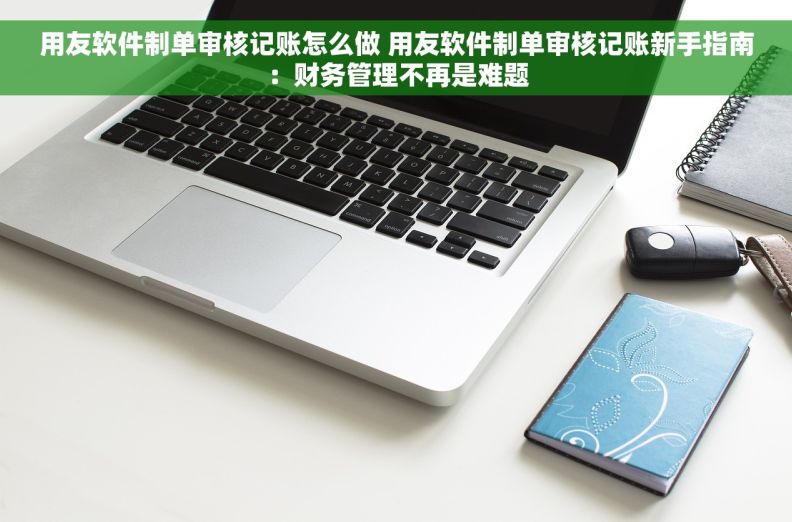 用友软件制单审核记账怎么做 用友软件制单审核记账新手指南：财务管理不再是难题