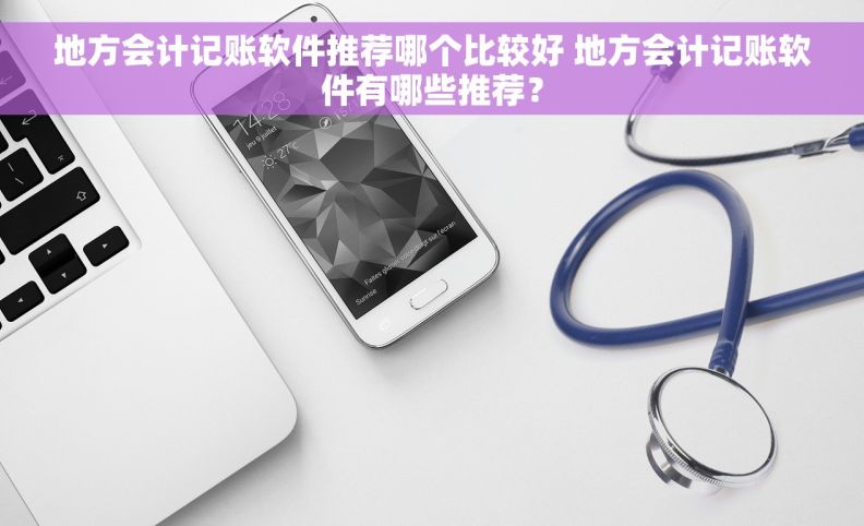 地方会计记账软件推荐哪个比较好 地方会计记账软件有哪些推荐？