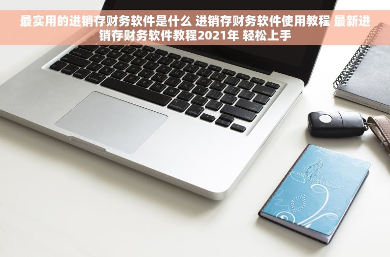 最实用的进销存财务软件是什么 进销存财务软件使用教程 最新进销存财务软件教程2021年 轻松上手