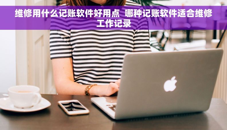 维修用什么记账软件好用点  哪种记账软件适合维修工作记录