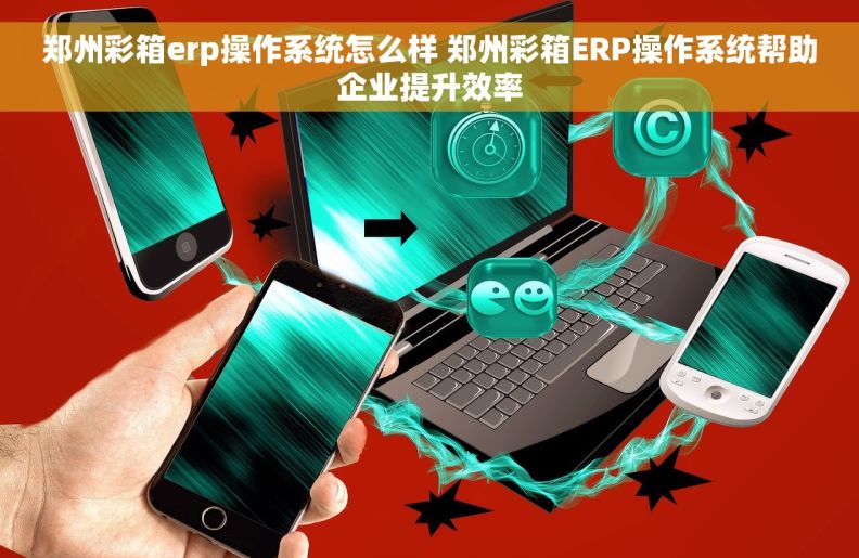 郑州彩箱erp操作系统怎么样 郑州彩箱ERP操作系统帮助企业提升效率