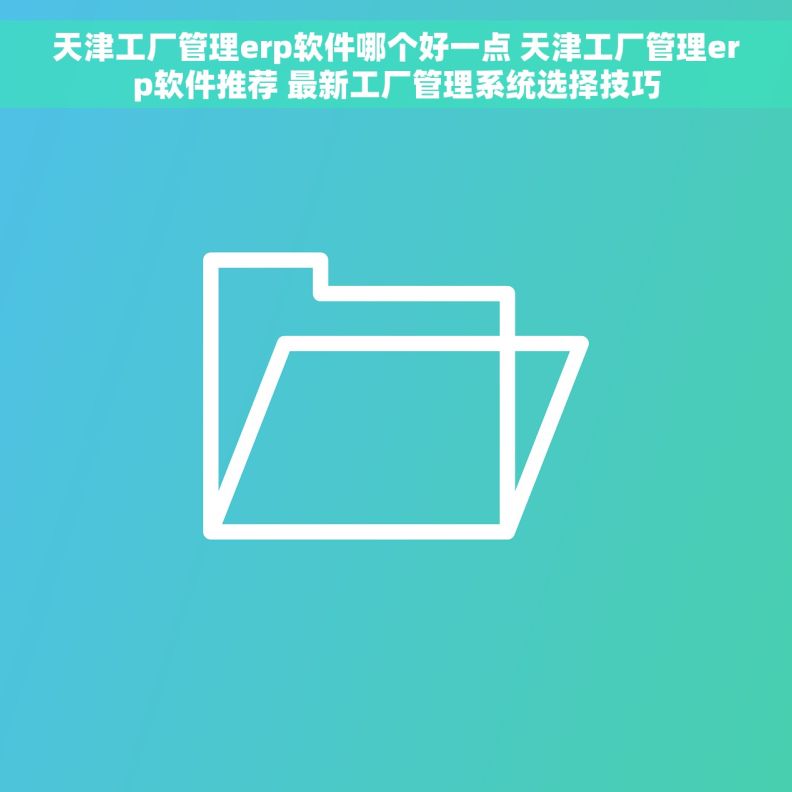 天津工厂管理erp软件哪个好一点 天津工厂管理erp软件推荐 最新工厂管理系统选择技巧