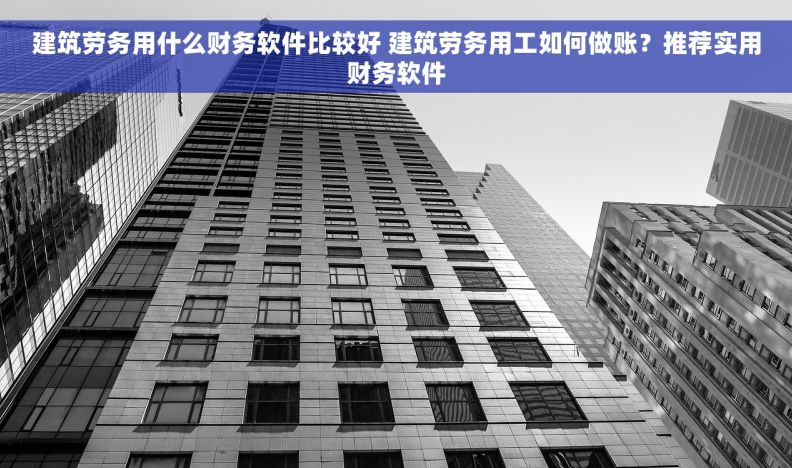 建筑劳务用什么财务软件比较好 建筑劳务用工如何做账？推荐实用财务软件