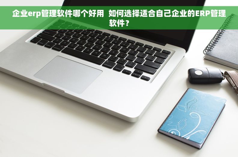 企业erp管理软件哪个好用  如何选择适合自己企业的ERP管理软件？