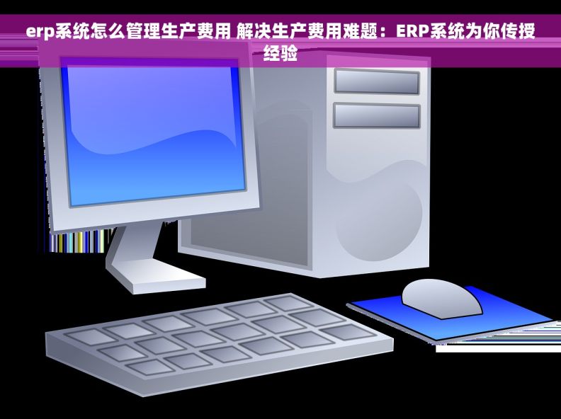 erp系统怎么管理生产费用 解决生产费用难题：ERP系统为你传授经验