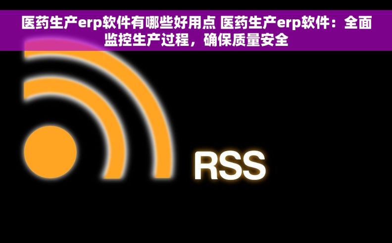 医药生产erp软件有哪些好用点 医药生产erp软件：全面监控生产过程，确保质量安全