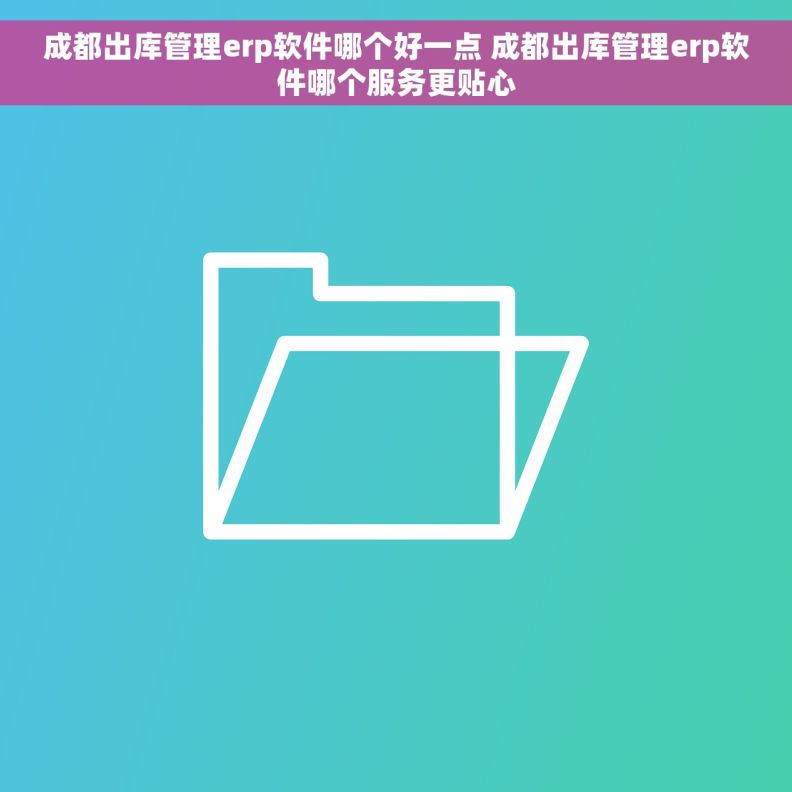 成都出库管理erp软件哪个好一点 成都出库管理erp软件哪个服务更贴心