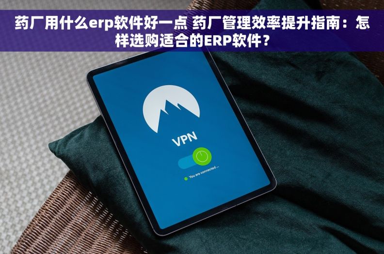 药厂用什么erp软件好一点 药厂管理效率提升指南：怎样选购适合的ERP软件？