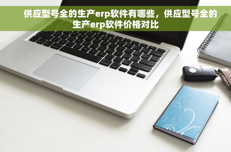     供应型号全的生产erp软件有哪些，供应型号全的生产erp软件价格对比