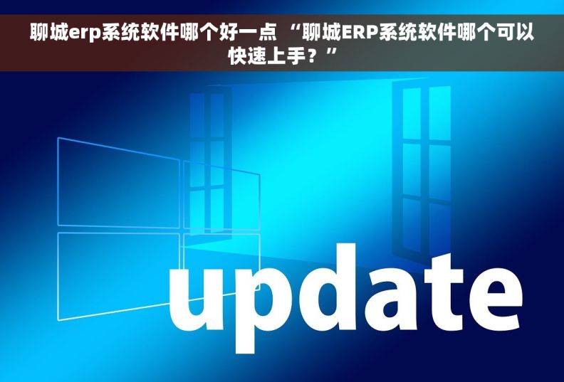 聊城erp系统软件哪个好一点 “聊城ERP系统软件哪个可以快速上手？”