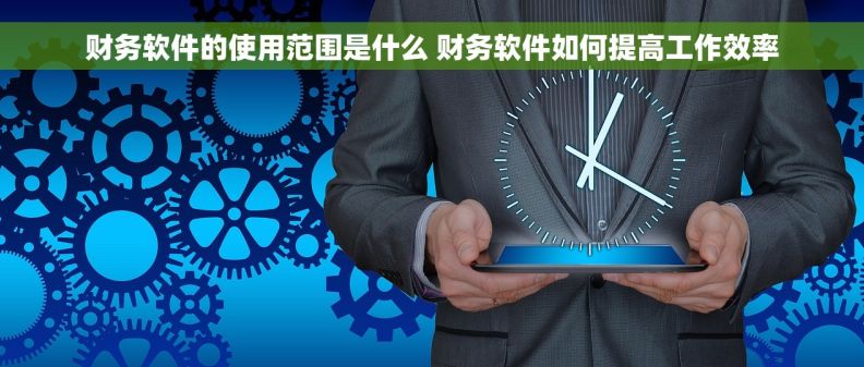 财务软件的使用范围是什么 财务软件如何提高工作效率