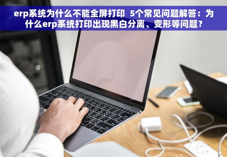 erp系统为什么不能全屏打印  5个常见问题解答：为什么erp系统打印出现黑白分离、变形等问题？