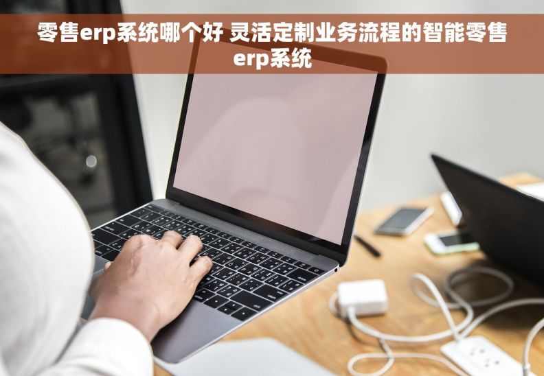 零售erp系统哪个好 灵活定制业务流程的智能零售erp系统