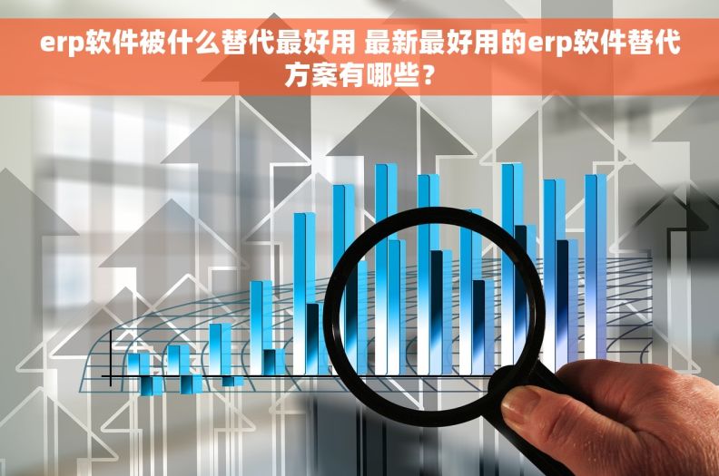 erp软件被什么替代最好用 最新最好用的erp软件替代方案有哪些？