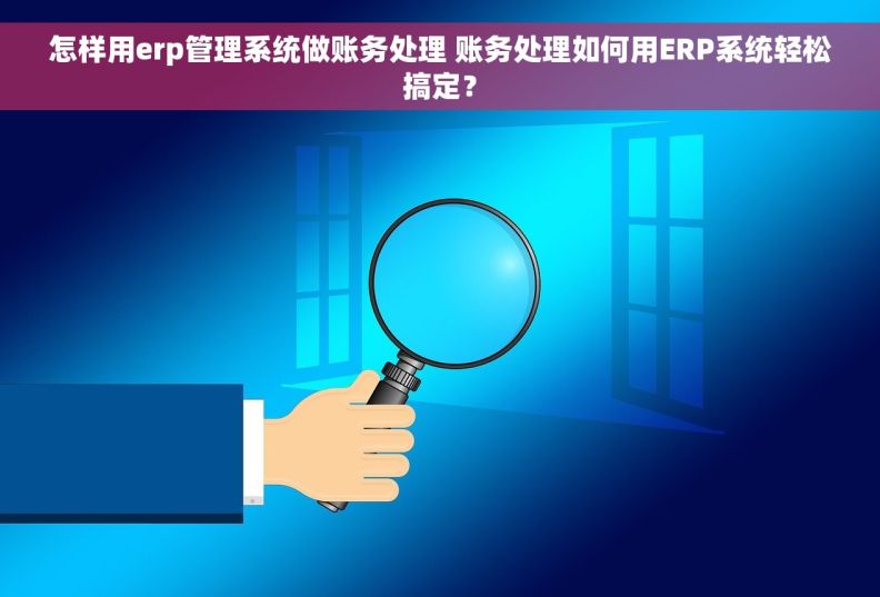 怎样用erp管理系统做账务处理 账务处理如何用ERP系统轻松搞定？