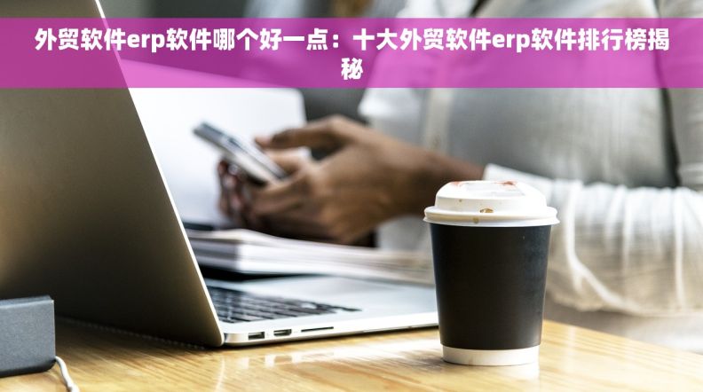 外贸软件erp软件哪个好一点：十大外贸软件erp软件排行榜揭秘