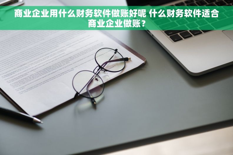 商业企业用什么财务软件做账好呢 什么财务软件适合商业企业做账？