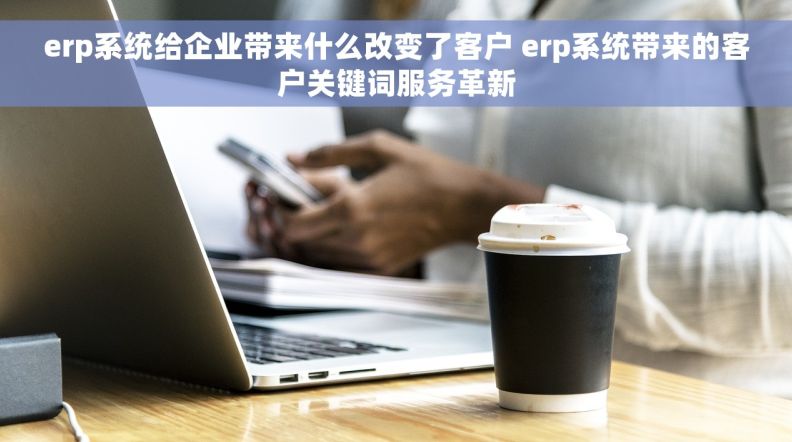 erp系统给企业带来什么改变了客户 erp系统带来的客户关键词服务革新