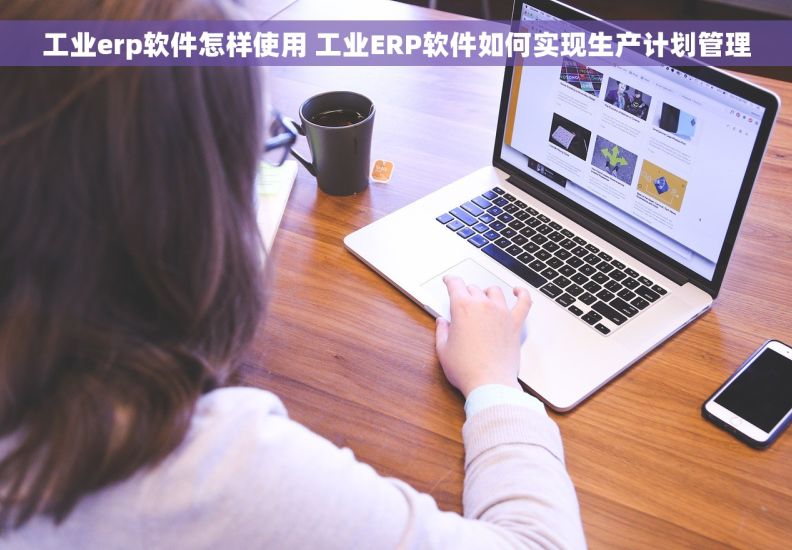 工业erp软件怎样使用 工业ERP软件如何实现生产计划管理