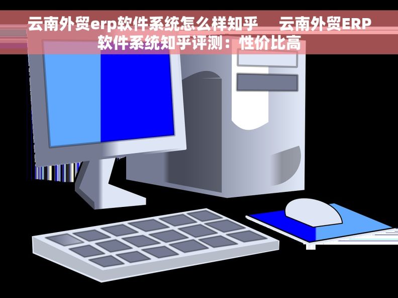 云南外贸erp软件系统怎么样知乎     云南外贸ERP软件系统知乎评测：性价比高