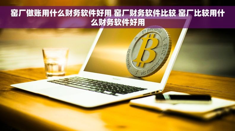 窑厂做账用什么财务软件好用 窑厂财务软件比较 窑厂比较用什么财务软件好用