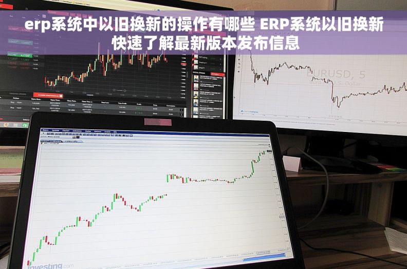 erp系统中以旧换新的操作有哪些 ERP系统以旧换新 快速了解最新版本发布信息