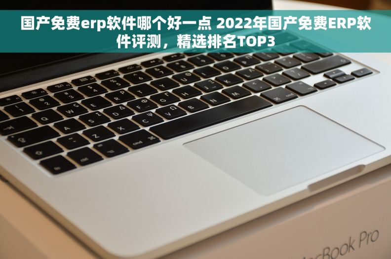 国产免费erp软件哪个好一点 2022年国产免费ERP软件评测，精选排名TOP3