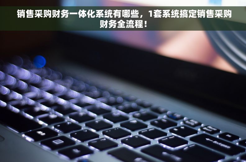  销售采购财务一体化系统有哪些，1套系统搞定销售采购财务全流程！