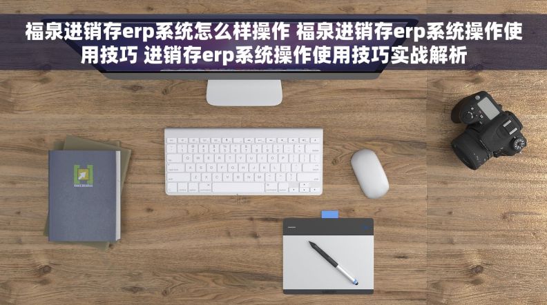 福泉进销存erp系统怎么样操作 福泉进销存erp系统操作使用技巧 进销存erp系统操作使用技巧实战解析