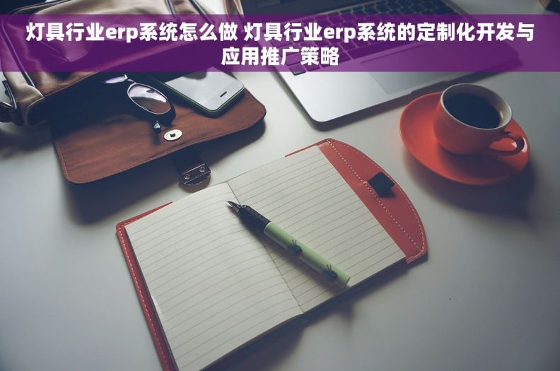 灯具行业erp系统怎么做 灯具行业erp系统的定制化开发与应用推广策略