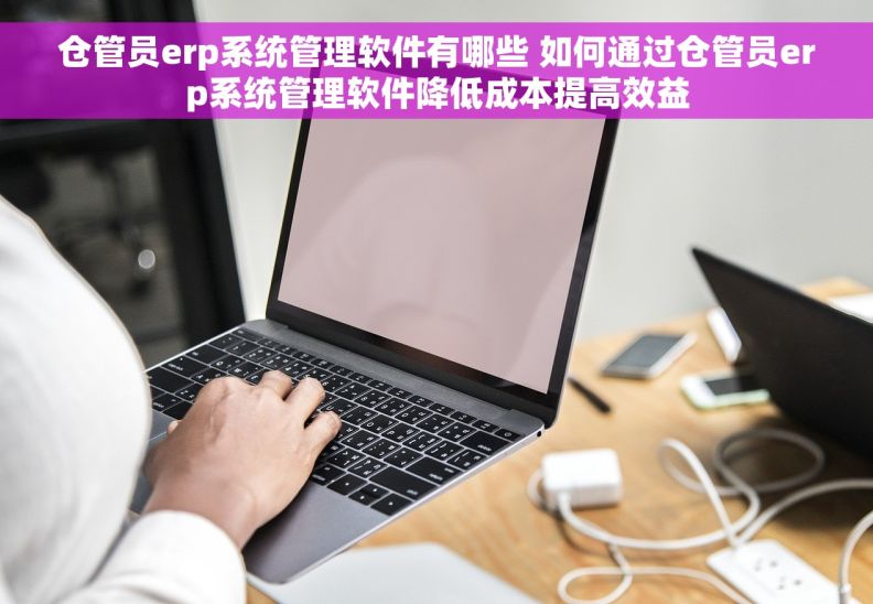 仓管员erp系统管理软件有哪些 如何通过仓管员erp系统管理软件降低成本提高效益