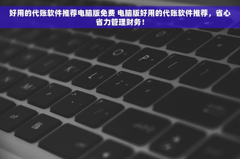 好用的代账软件推荐电脑版免费 电脑版好用的代账软件推荐，省心省力管理财务！