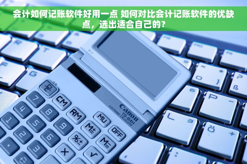 会计如何记账软件好用一点 如何对比会计记账软件的优缺点，选出适合自己的？