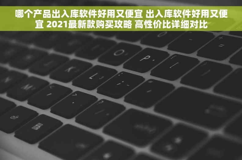 哪个产品出入库软件好用又便宜 出入库软件好用又便宜 2021最新款购买攻略 高性价比详细对比