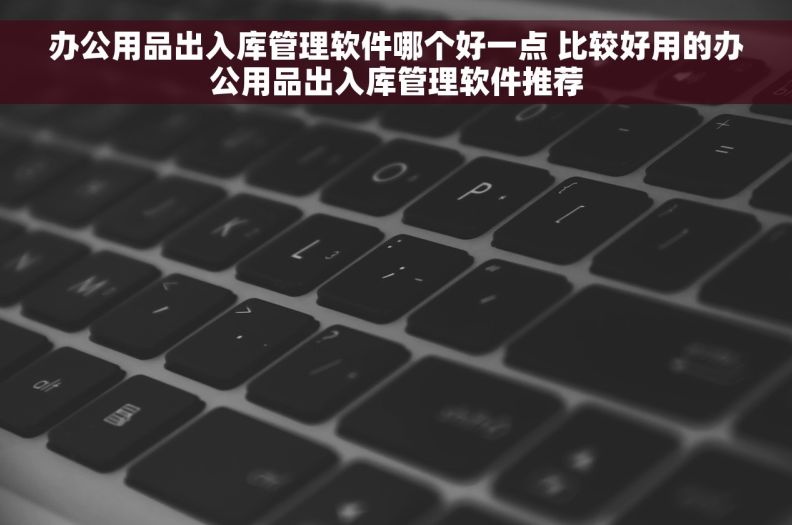 办公用品出入库管理软件哪个好一点 比较好用的办公用品出入库管理软件推荐